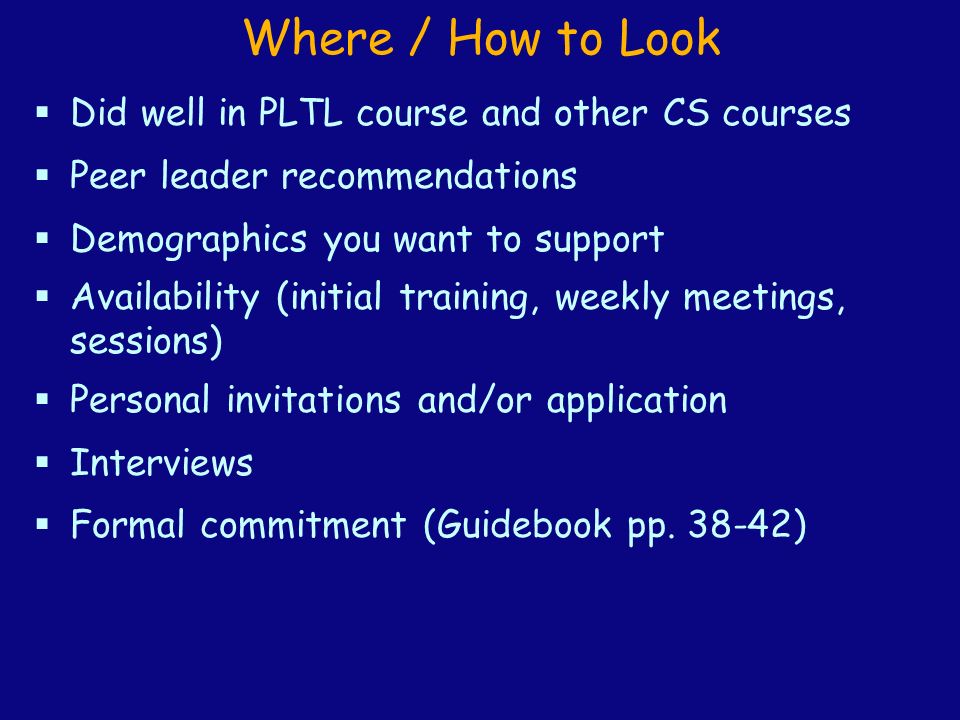 Where / How to Look  Did well in PLTL course and other CS courses  Peer leader recommendations  Demographics you want to support  Availability (initial training, weekly meetings, sessions)  Personal invitations and/or application  Interviews  Formal commitment (Guidebook pp.