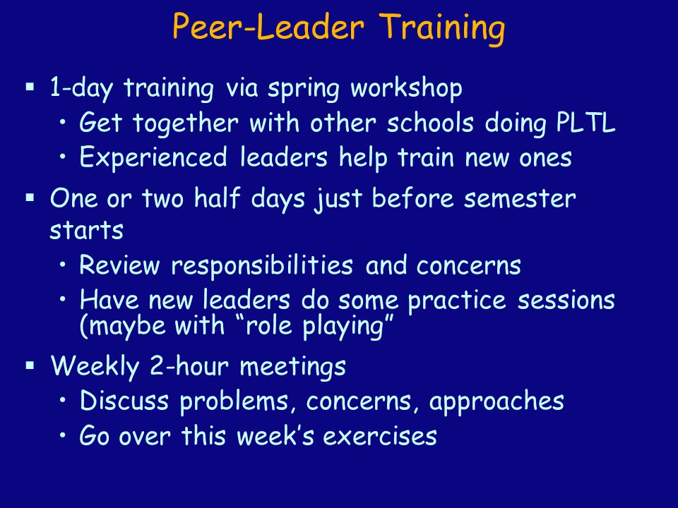 Peer-Leader Training  1-day training via spring workshop Get together with other schools doing PLTL Experienced leaders help train new ones  One or two half days just before semester starts Review responsibilities and concerns Have new leaders do some practice sessions (maybe with role playing  Weekly 2-hour meetings Discuss problems, concerns, approaches Go over this week’s exercises