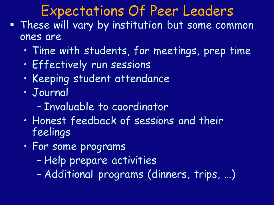 Expectations Of Peer Leaders  These will vary by institution but some common ones are Time with students, for meetings, prep time Effectively run sessions Keeping student attendance Journal –Invaluable to coordinator Honest feedback of sessions and their feelings For some programs –Help prepare activities –Additional programs (dinners, trips, …)