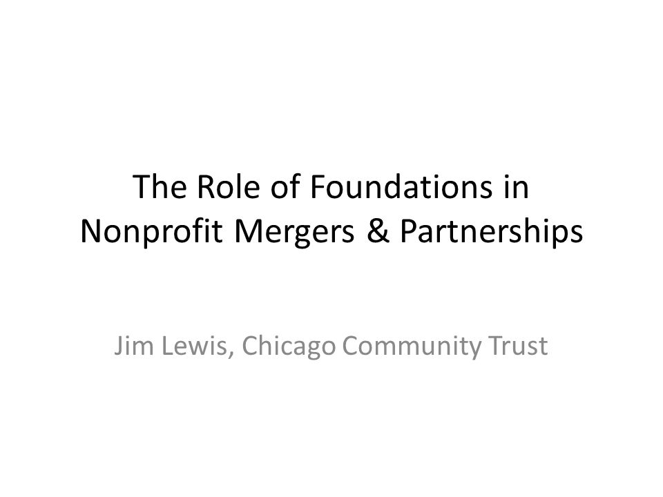 The Role of Foundations in Nonprofit Mergers & Partnerships Jim Lewis, Chicago Community Trust
