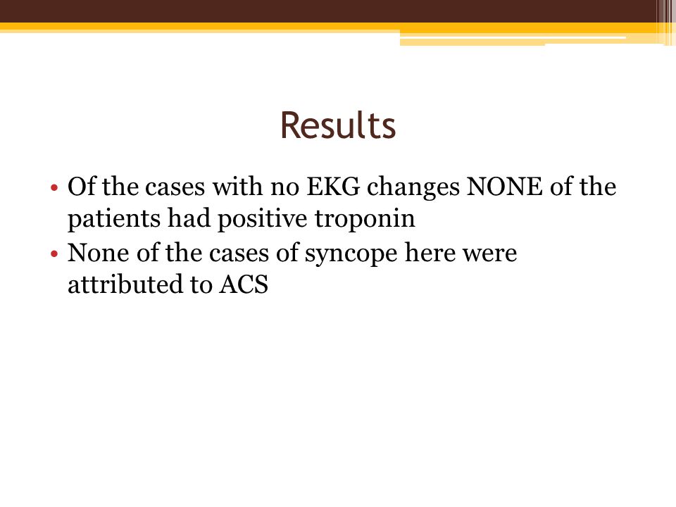 Results Of the cases with no EKG changes NONE of the patients had positive troponin None of the cases of syncope here were attributed to ACS