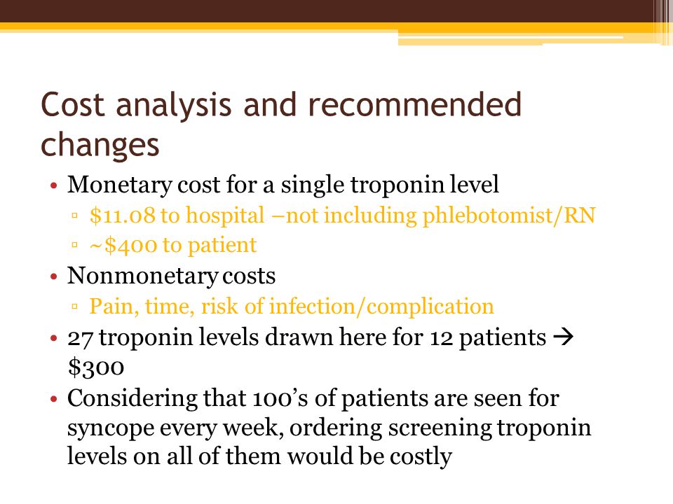 Cost analysis and recommended changes Monetary cost for a single troponin level ▫$11.08 to hospital –not including phlebotomist/RN ▫~$400 to patient Nonmonetary costs ▫Pain, time, risk of infection/complication 27 troponin levels drawn here for 12 patients  $300 Considering that 100’s of patients are seen for syncope every week, ordering screening troponin levels on all of them would be costly