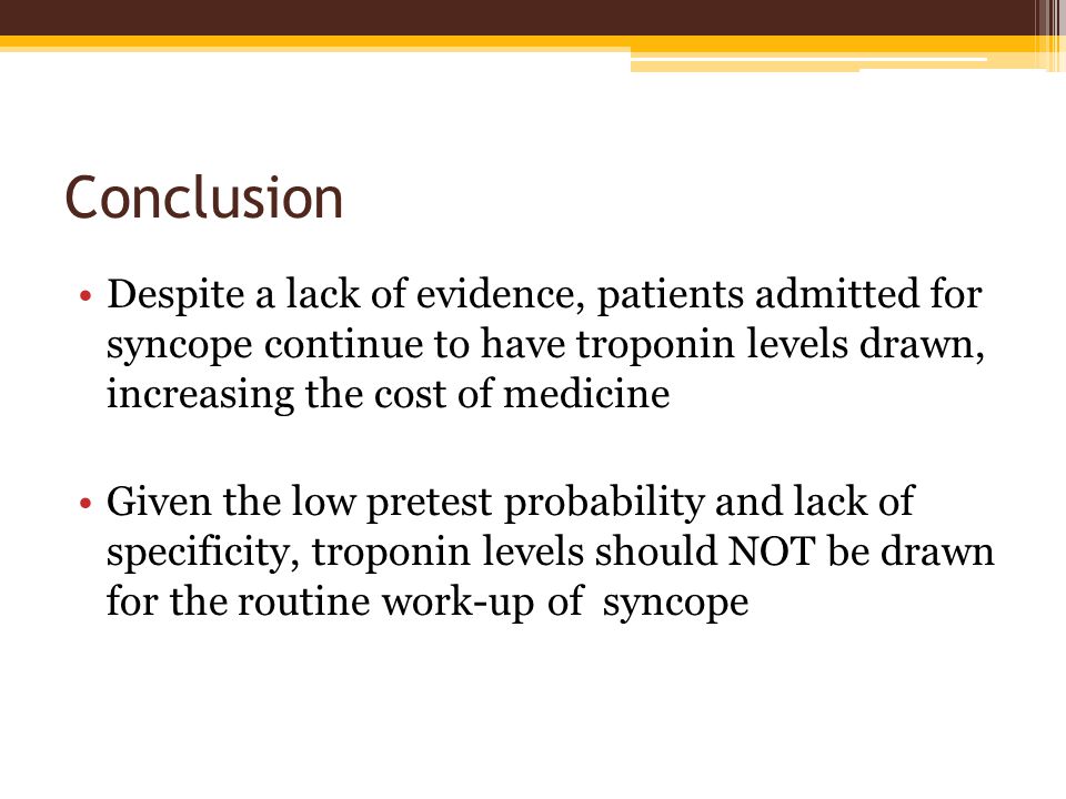 Conclusion Despite a lack of evidence, patients admitted for syncope continue to have troponin levels drawn, increasing the cost of medicine Given the low pretest probability and lack of specificity, troponin levels should NOT be drawn for the routine work-up of syncope
