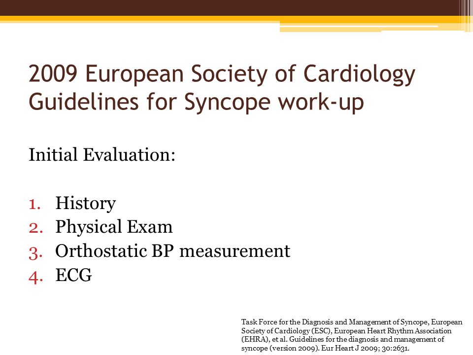 2009 European Society of Cardiology Guidelines for Syncope work-up Initial Evaluation: 1.History 2.Physical Exam 3.Orthostatic BP measurement 4.ECG Task Force for the Diagnosis and Management of Syncope, European Society of Cardiology (ESC), European Heart Rhythm Association (EHRA), et al.