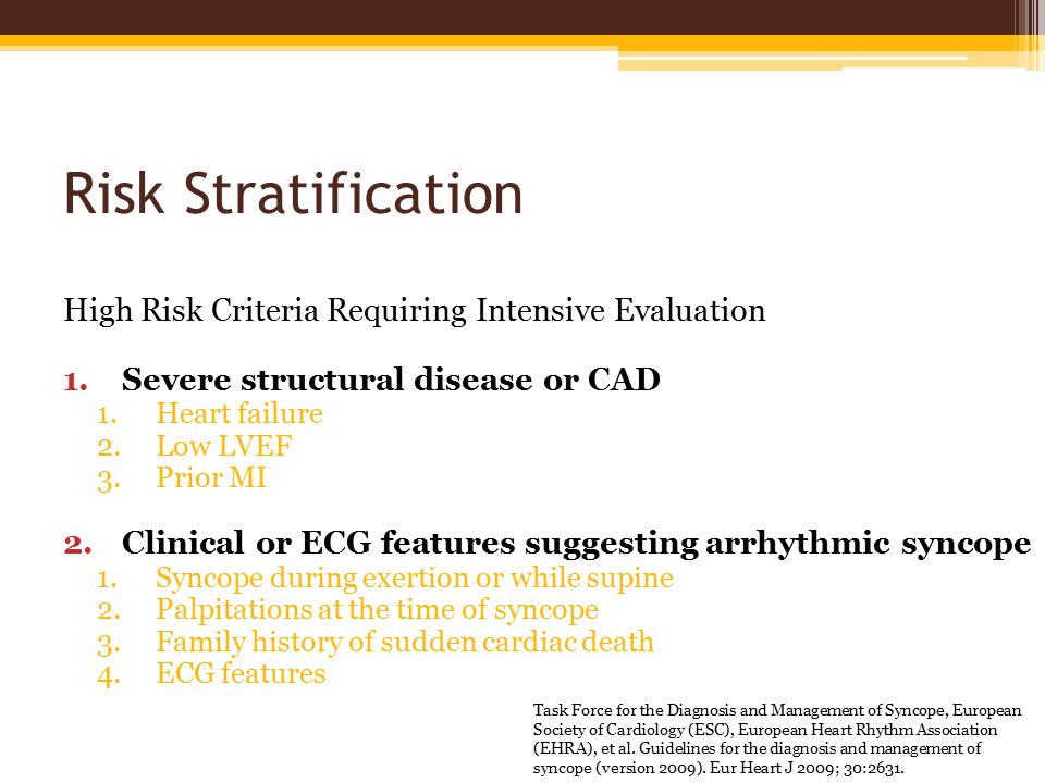 Risk Stratification High Risk Criteria Requiring Intensive Evaluation 1.Severe structural disease or CAD 1.Heart failure 2.Low LVEF 3.Prior MI 2.Clinical or ECG features suggesting arrhythmic syncope 1.Syncope during exertion or while supine 2.Palpitations at the time of syncope 3.Family history of sudden cardiac death 4.ECG features Task Force for the Diagnosis and Management of Syncope, European Society of Cardiology (ESC), European Heart Rhythm Association (EHRA), et al.