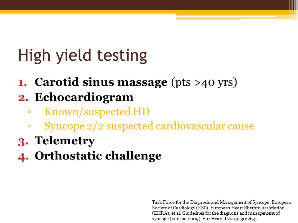 High yield testing 1.Carotid sinus massage (pts >40 yrs) 2.Echocardiogram ▫Known/suspected HD ▫Syncope 2/2 suspected cardiovascular cause 3.Telemetry 4.Orthostatic challenge Task Force for the Diagnosis and Management of Syncope, European Society of Cardiology (ESC), European Heart Rhythm Association (EHRA), et al.