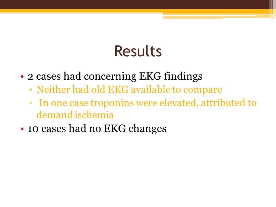 Results 2 cases had concerning EKG findings ▫Neither had old EKG available to compare ▫ In one case troponins were elevated, attributed to demand ischemia 10 cases had no EKG changes