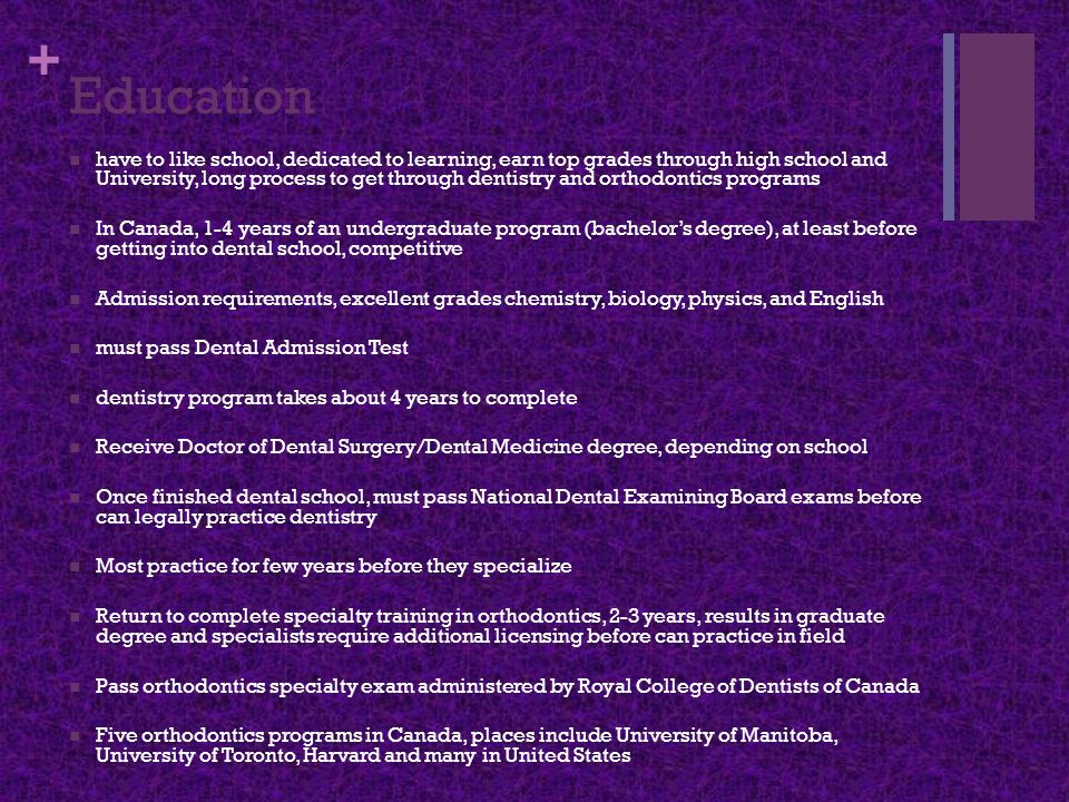 + Education have to like school, dedicated to learning, earn top grades through high school and University, long process to get through dentistry and orthodontics programs In Canada, 1-4 years of an undergraduate program (bachelor’s degree), at least before getting into dental school, competitive Admission requirements, excellent grades chemistry, biology, physics, and English must pass Dental Admission Test dentistry program takes about 4 years to complete Receive Doctor of Dental Surgery/Dental Medicine degree, depending on school Once finished dental school, must pass National Dental Examining Board exams before can legally practice dentistry Most practice for few years before they specialize Return to complete specialty training in orthodontics, 2-3 years, results in graduate degree and specialists require additional licensing before can practice in field Pass orthodontics specialty exam administered by Royal College of Dentists of Canada Five orthodontics programs in Canada, places include University of Manitoba, University of Toronto, Harvard and many in United States
