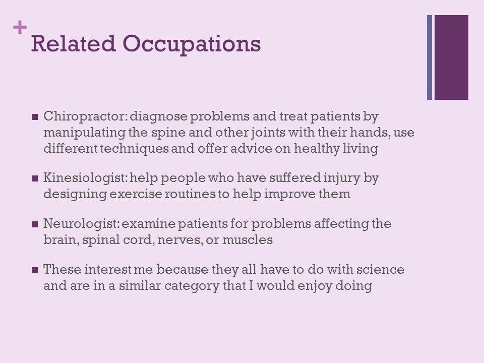+ Related Occupations Chiropractor: diagnose problems and treat patients by manipulating the spine and other joints with their hands, use different techniques and offer advice on healthy living Kinesiologist: help people who have suffered injury by designing exercise routines to help improve them Neurologist: examine patients for problems affecting the brain, spinal cord, nerves, or muscles These interest me because they all have to do with science and are in a similar category that I would enjoy doing