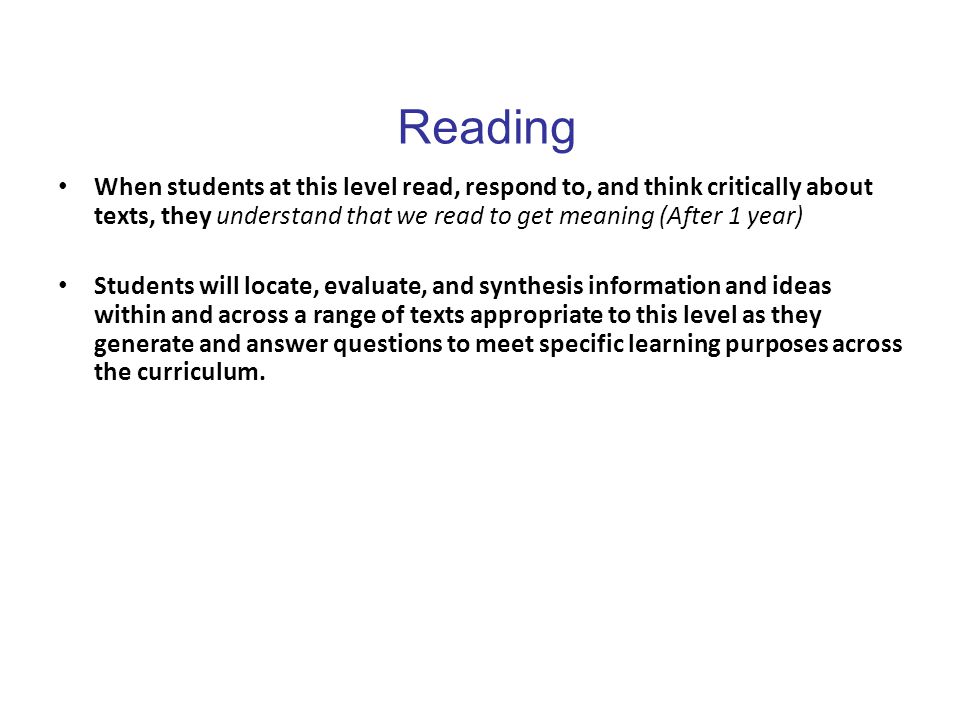 Reading When students at this level read, respond to, and think critically about texts, they understand that we read to get meaning (After 1 year) Students will locate, evaluate, and synthesis information and ideas within and across a range of texts appropriate to this level as they generate and answer questions to meet specific learning purposes across the curriculum.