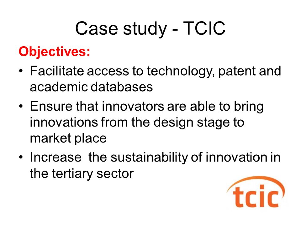 Case study - TCIC Objectives: Facilitate access to technology, patent and academic databases Ensure that innovators are able to bring innovations from the design stage to market place Increase the sustainability of innovation in the tertiary sector