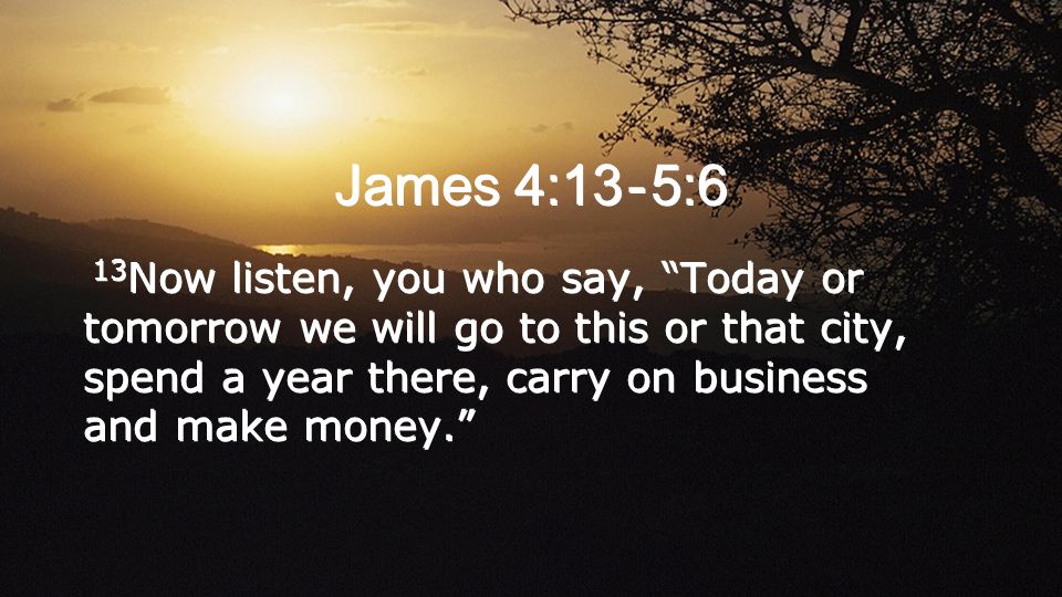 James 4:13 - 5:6 13 Now listen, you who say, Today or tomorrow we will go to this or that city, spend a year there, carry on business and make money.