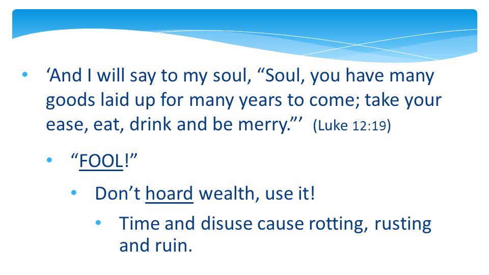‘And I will say to my soul, Soul, you have many goods laid up for many years to come; take your ease, eat, drink and be merry. ’ (Luke 12:19 ) FOOL! Don’t hoard wealth, use it.