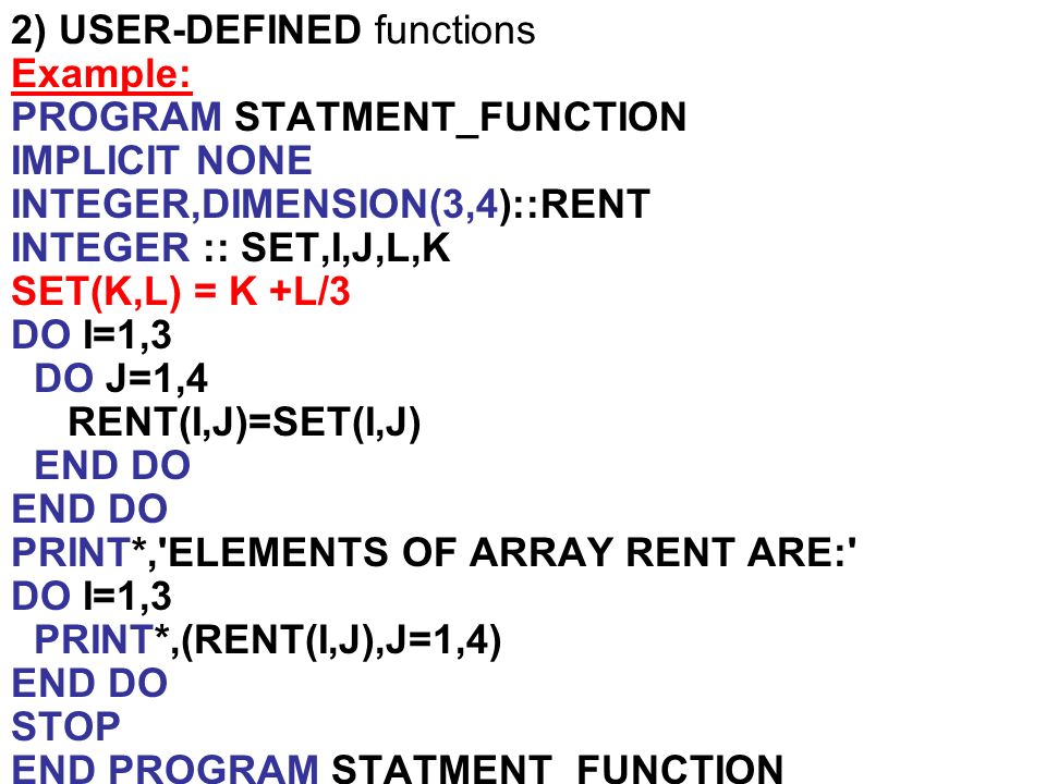 2) USER-DEFINED functions Example: PROGRAM STATMENT_FUNCTION IMPLICIT NONE INTEGER,DIMENSION(3,4)::RENT INTEGER :: SET,I,J,L,K SET(K,L) = K +L/3 DO I=1,3 DO J=1,4 RENT(I,J)=SET(I,J) END DO PRINT*, ELEMENTS OF ARRAY RENT ARE: DO I=1,3 PRINT*,(RENT(I,J),J=1,4) END DO STOP END PROGRAM STATMENT_FUNCTION