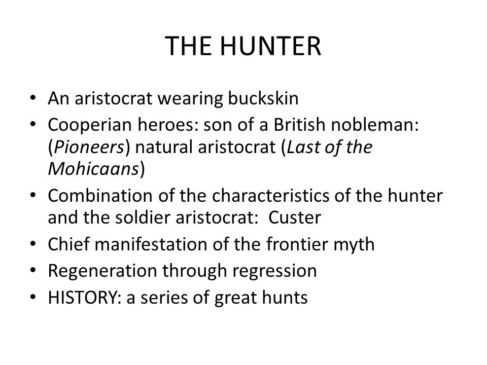 THE HUNTER An aristocrat wearing buckskin Cooperian heroes: son of a British nobleman: (Pioneers) natural aristocrat (Last of the Mohicaans) Combination of the characteristics of the hunter and the soldier aristocrat: Custer Chief manifestation of the frontier myth Regeneration through regression HISTORY: a series of great hunts