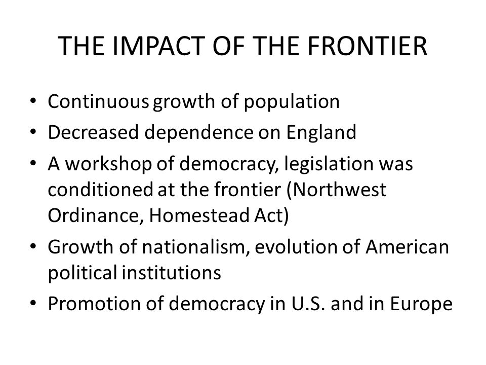 THE IMPACT OF THE FRONTIER Continuous growth of population Decreased dependence on England A workshop of democracy, legislation was conditioned at the frontier (Northwest Ordinance, Homestead Act) Growth of nationalism, evolution of American political institutions Promotion of democracy in U.S.
