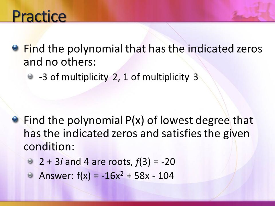 Find the polynomial that has the indicated zeros and no others: -3 of multiplicity 2, 1 of multiplicity 3 Find the polynomial P(x) of lowest degree that has the indicated zeros and satisfies the given condition: 2 + 3i and 4 are roots, f(3) = -20 Answer: f(x) = -16x x - 104