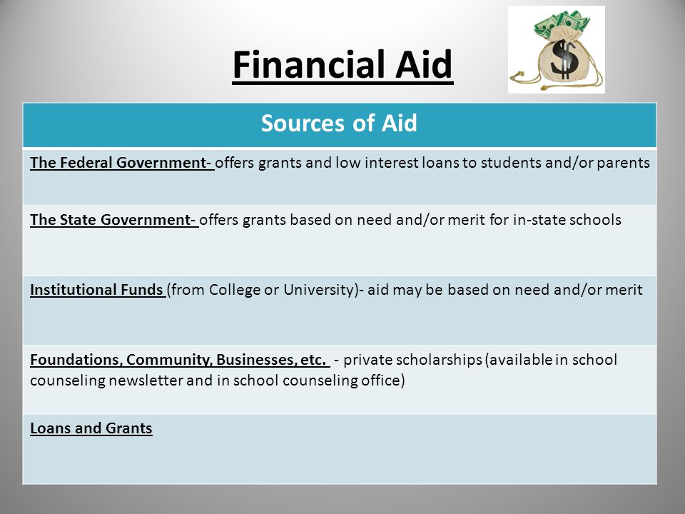 Financial Aid Sources of Aid The Federal Government- offers grants and low interest loans to students and/or parents The State Government- offers grants based on need and/or merit for in-state schools Institutional Funds (from College or University)- aid may be based on need and/or merit Foundations, Community, Businesses, etc.