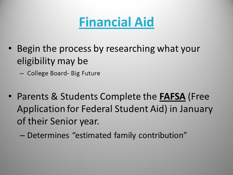 Financial Aid Begin the process by researching what your eligibility may be – College Board- Big Future Parents & Students Complete the FAFSA (Free Application for Federal Student Aid) in January of their Senior year.