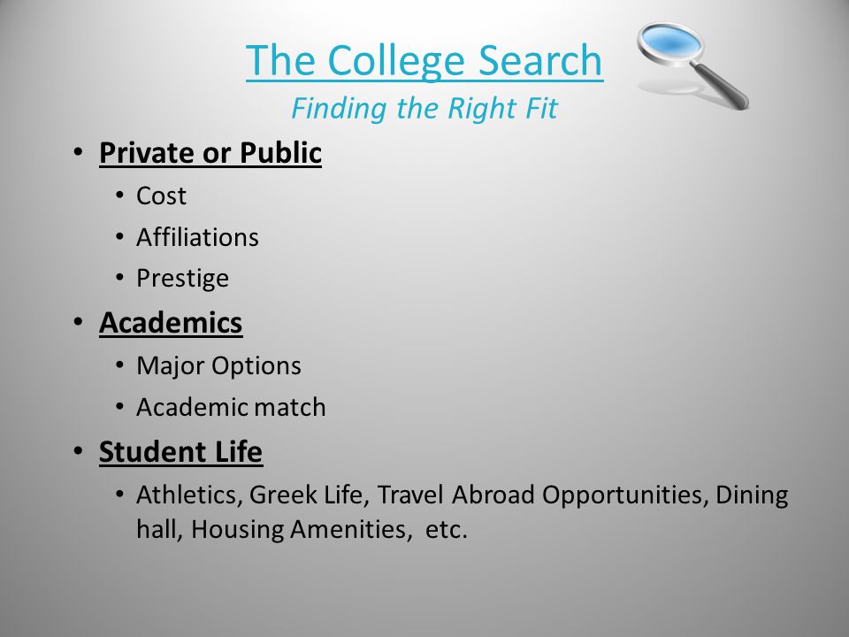 The College Search Finding the Right Fit Private or Public Cost Affiliations Prestige Academics Major Options Academic match Student Life Athletics, Greek Life, Travel Abroad Opportunities, Dining hall, Housing Amenities, etc.