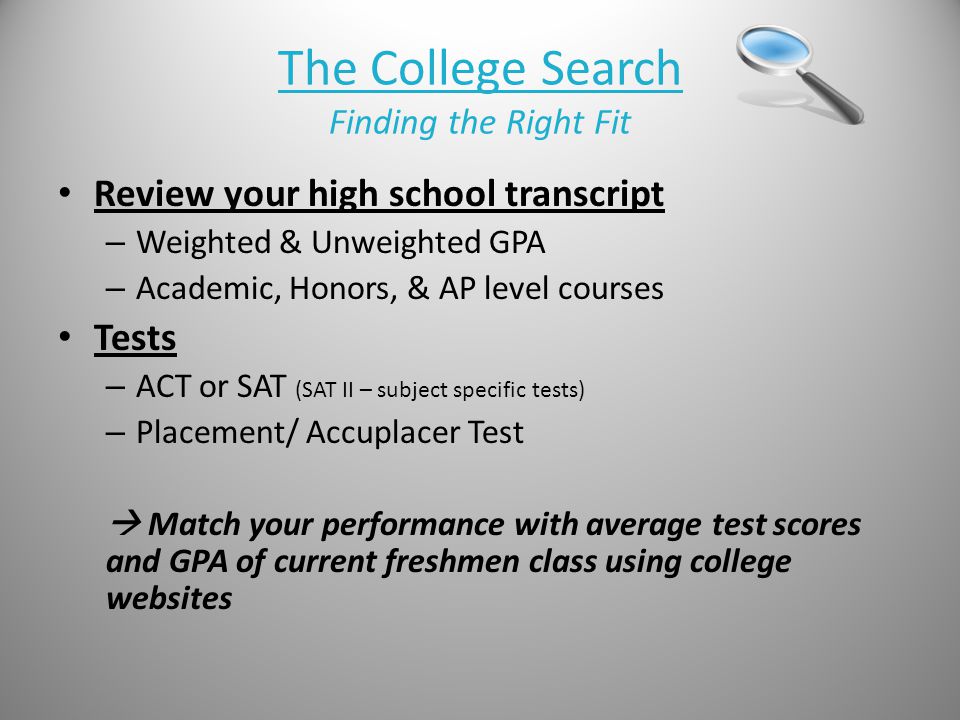 The College Search Finding the Right Fit Review your high school transcript – Weighted & Unweighted GPA – Academic, Honors, & AP level courses Tests – ACT or SAT (SAT II – subject specific tests) – Placement/ Accuplacer Test  Match your performance with average test scores and GPA of current freshmen class using college websites