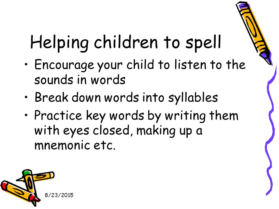 8/23/2015 Helping children to spell Encourage your child to listen to the sounds in words Break down words into syllables Practice key words by writing them with eyes closed, making up a mnemonic etc.