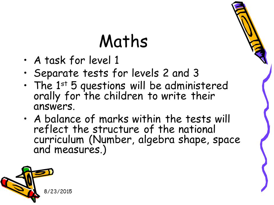 8/23/2015 Maths A task for level 1 Separate tests for levels 2 and 3 The 1 st 5 questions will be administered orally for the children to write their answers.