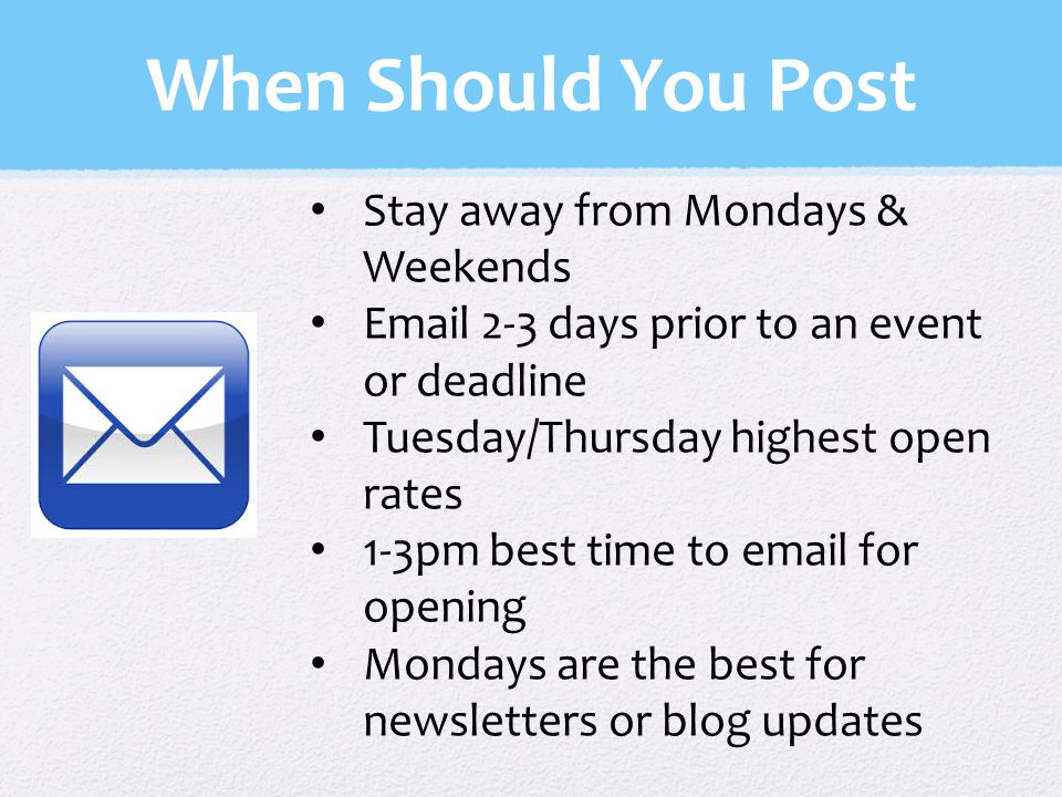 When Should You Post Stay away from Mondays & Weekends  2-3 days prior to an event or deadline Tuesday/Thursday highest open rates 1-3pm best time to  for opening Mondays are the best for newsletters or blog updates