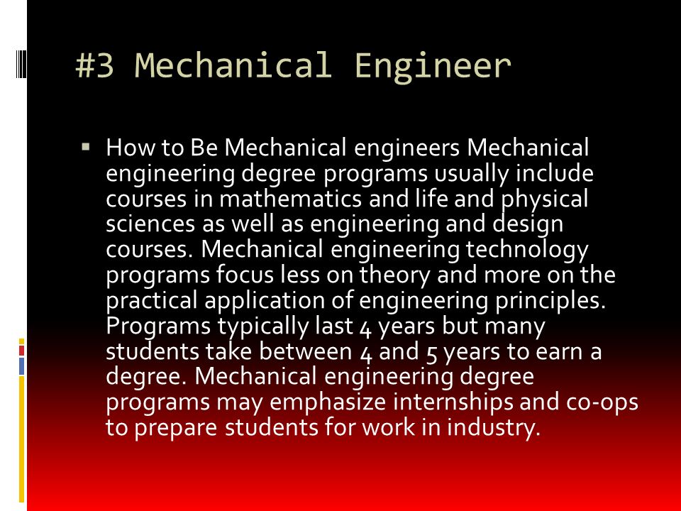 #3 Mechanical Engineer  How to Be Mechanical engineers Mechanical engineering degree programs usually include courses in mathematics and life and physical sciences as well as engineering and design courses.