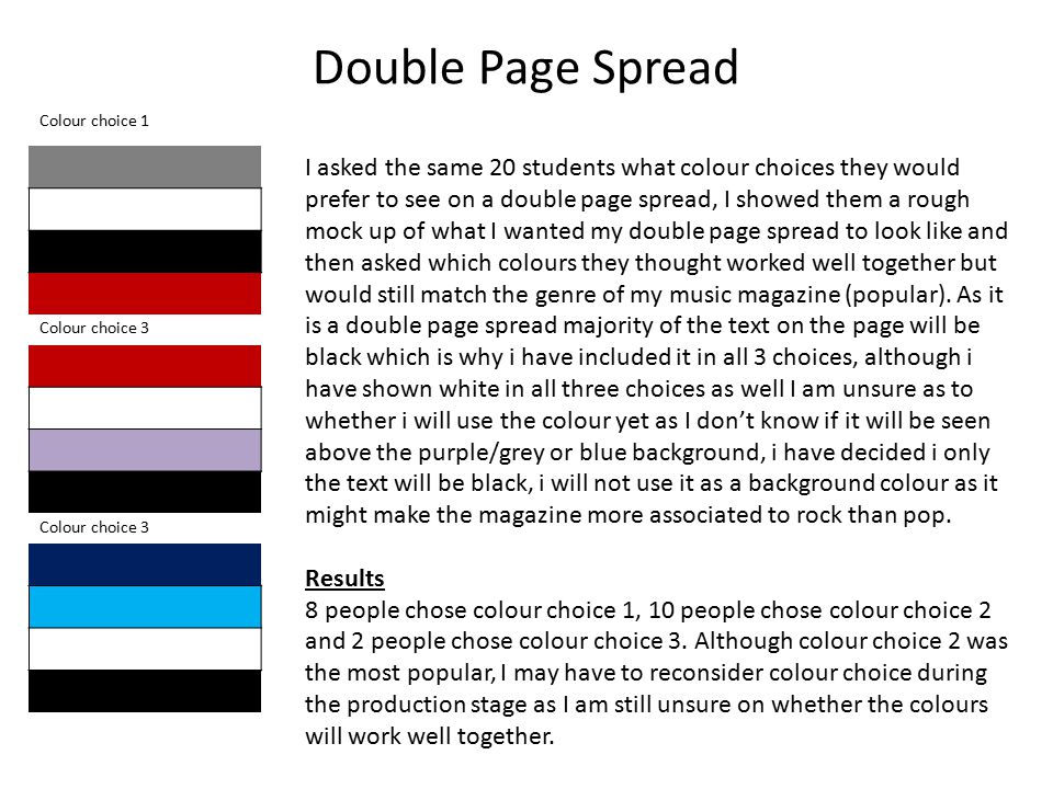 Double Page Spread I asked the same 20 students what colour choices they would prefer to see on a double page spread, I showed them a rough mock up of what I wanted my double page spread to look like and then asked which colours they thought worked well together but would still match the genre of my music magazine (popular).