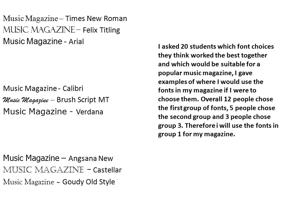 Music Magazine – Times New Roman Music Magazine – Felix Titling Music Magazine - Arial Music Magazine - Calibri Music Magazine – Brush Script MT Music Magazine - Verdana Music Magazine – Angsana New Music Magazine - Castellar Music Magazine – Goudy Old Style I asked 20 students which font choices they think worked the best together and which would be suitable for a popular music magazine, I gave examples of where I would use the fonts in my magazine if I were to choose them.