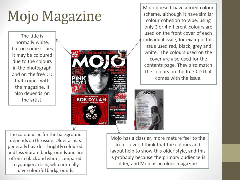 Mojo Magazine Mojo doesn’t have a fixed colour scheme, although it have similar colour cohesion to Vibe, using only 3 or 4 different colours are used on the front cover of each individual issue, for example this issue used red, black, grey and white.