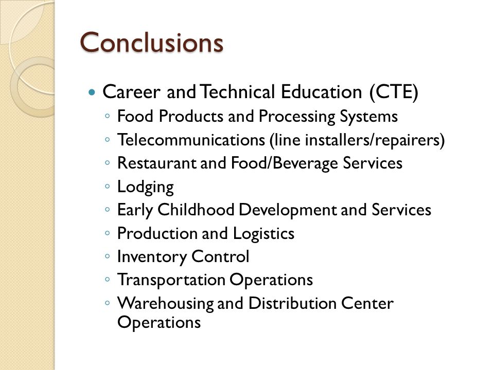 Conclusions Career and Technical Education (CTE) ◦ Food Products and Processing Systems ◦ Telecommunications (line installers/repairers) ◦ Restaurant and Food/Beverage Services ◦ Lodging ◦ Early Childhood Development and Services ◦ Production and Logistics ◦ Inventory Control ◦ Transportation Operations ◦ Warehousing and Distribution Center Operations