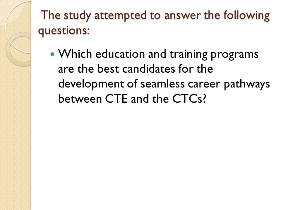 The study attempted to answer the following questions: The study attempted to answer the following questions: Which education and training programs are the best candidates for the development of seamless career pathways between CTE and the CTCs