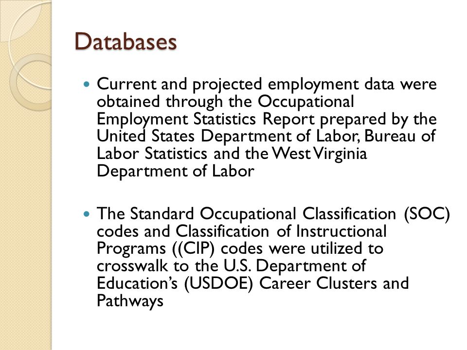 Databases Databases Current and projected employment data were obtained through the Occupational Employment Statistics Report prepared by the United States Department of Labor, Bureau of Labor Statistics and the West Virginia Department of Labor The Standard Occupational Classification (SOC) codes and Classification of Instructional Programs ((CIP) codes were utilized to crosswalk to the U.S.