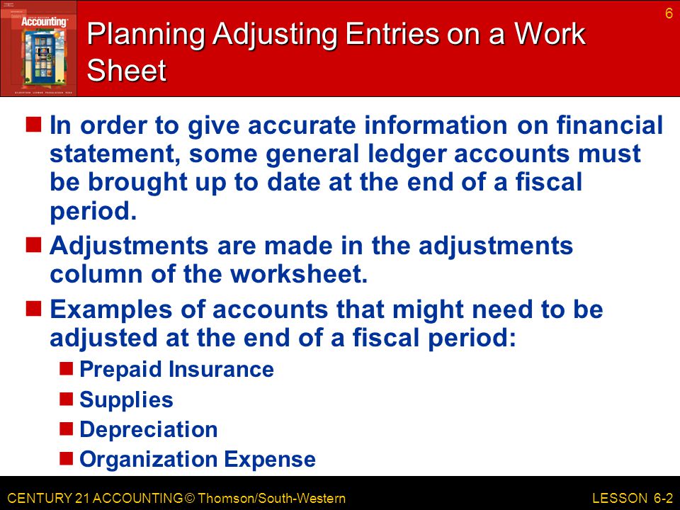 CENTURY 21 ACCOUNTING © Thomson/South-Western 6 LESSON 6-2 Planning Adjusting Entries on a Work Sheet In order to give accurate information on financial statement, some general ledger accounts must be brought up to date at the end of a fiscal period.
