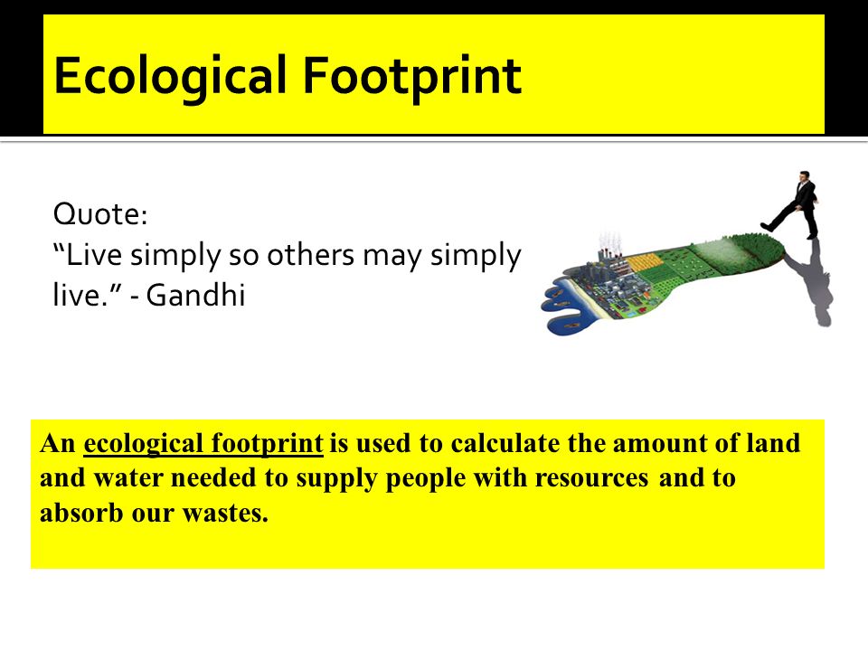 Quote: Live simply so others may simply live. - Gandhi An ecological footprint is used to calculate the amount of land and water needed to supply people with resources and to absorb our wastes.