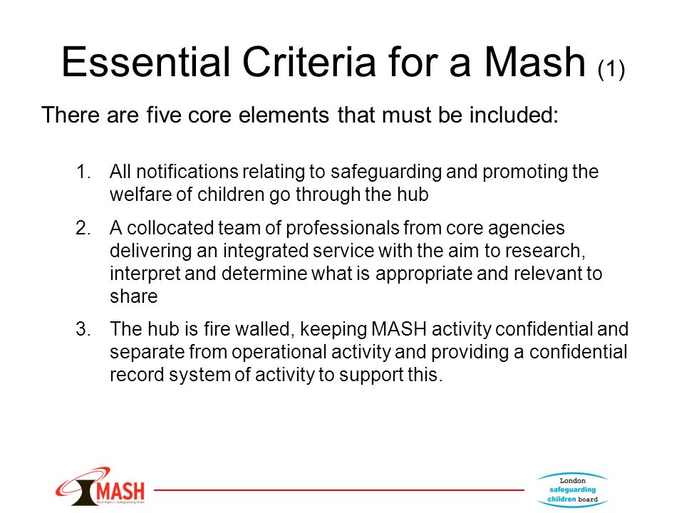 Essential Criteria for a Mash (1) There are five core elements that must be included: 1.All notifications relating to safeguarding and promoting the welfare of children go through the hub 2.A collocated team of professionals from core agencies delivering an integrated service with the aim to research, interpret and determine what is appropriate and relevant to share 3.The hub is fire walled, keeping MASH activity confidential and separate from operational activity and providing a confidential record system of activity to support this.