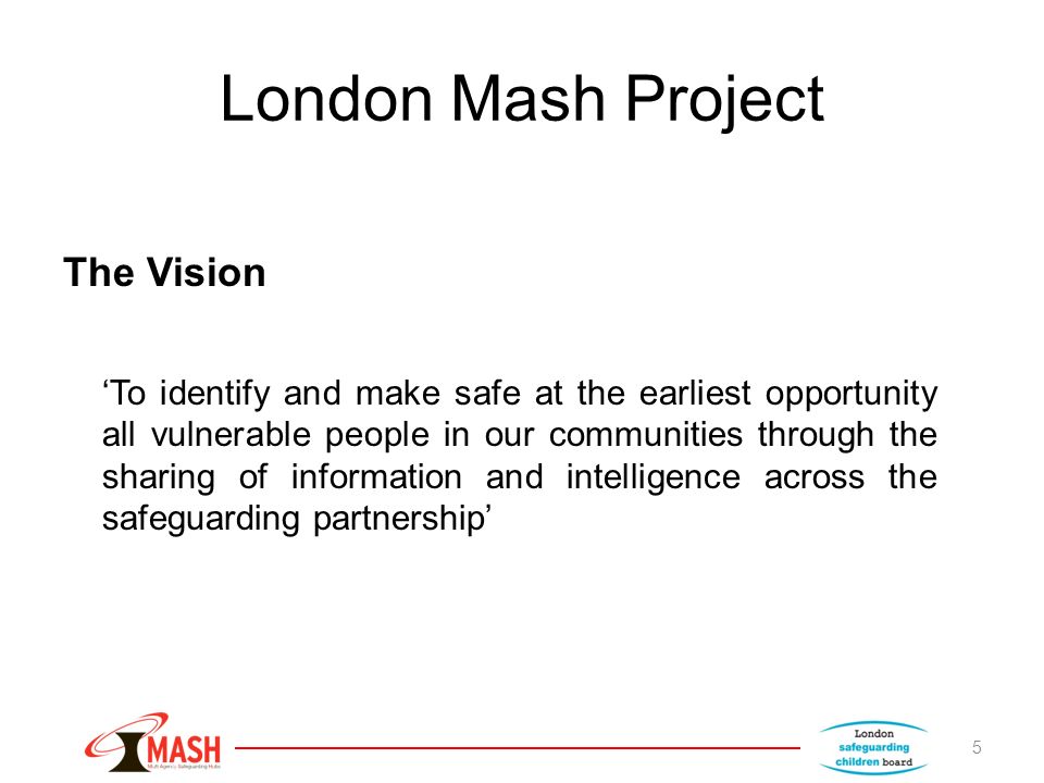 London Mash Project The Vision ‘To identify and make safe at the earliest opportunity all vulnerable people in our communities through the sharing of information and intelligence across the safeguarding partnership’ 5