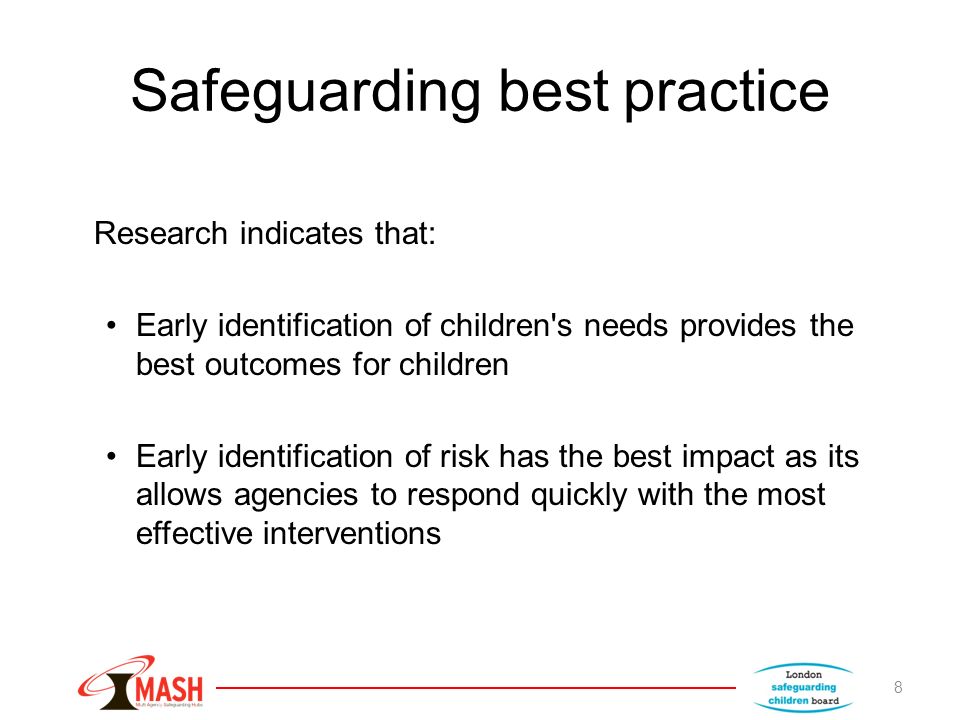 Safeguarding best practice Research indicates that: Early identification of children s needs provides the best outcomes for children Early identification of risk has the best impact as its allows agencies to respond quickly with the most effective interventions 8