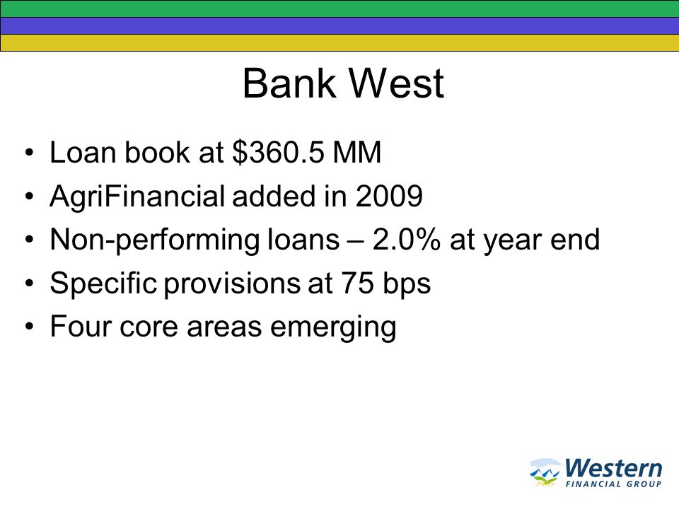 Bank West Loan book at $360.5 MM AgriFinancial added in 2009 Non-performing loans – 2.0% at year end Specific provisions at 75 bps Four core areas emerging