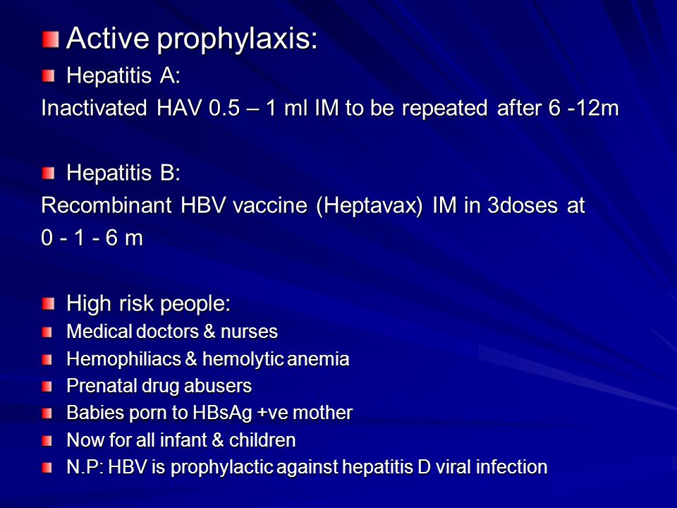 Active prophylaxis: Hepatitis A: Inactivated HAV 0.5 – 1 ml IM to be repeated after 6 -12m Hepatitis B: Recombinant HBV vaccine (Heptavax) IM in 3doses at m High risk people: Medical doctors & nurses Hemophiliacs & hemolytic anemia Prenatal drug abusers Babies porn to HBsAg +ve mother Now for all infant & children N.P: HBV is prophylactic against hepatitis D viral infection