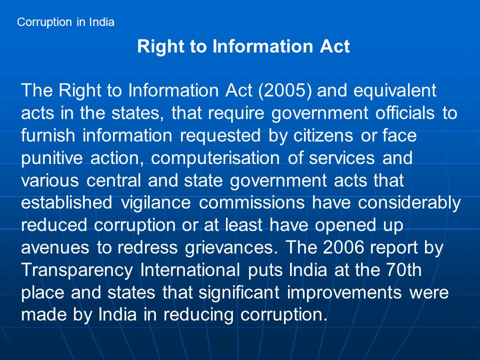 Right to Information Act The Right to Information Act (2005) and equivalent acts in the states, that require government officials to furnish information requested by citizens or face punitive action, computerisation of services and various central and state government acts that established vigilance commissions have considerably reduced corruption or at least have opened up avenues to redress grievances.
