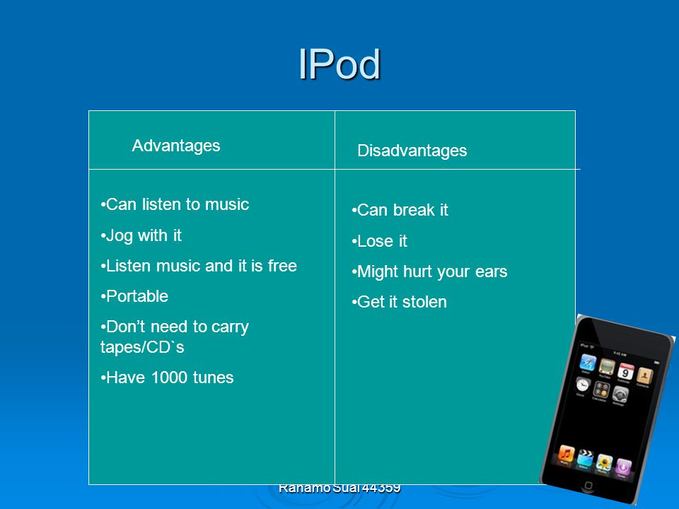 Rahamo Sual IPod Advantages Disadvantages Can listen to music Jog with it Listen music and it is free Portable Don’t need to carry tapes/CD`s Have 1000 tunes Can break it Lose it Might hurt your ears Get it stolen
