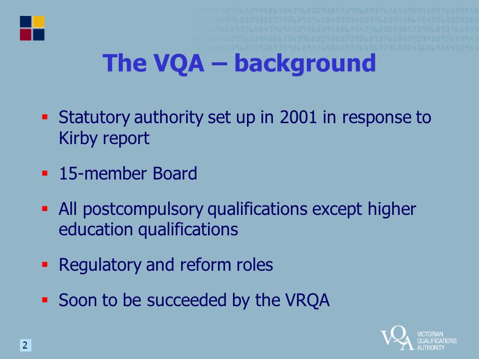 2 The VQA – background  Statutory authority set up in 2001 in response to Kirby report  15-member Board  All postcompulsory qualifications except higher education qualifications  Regulatory and reform roles  Soon to be succeeded by the VRQA