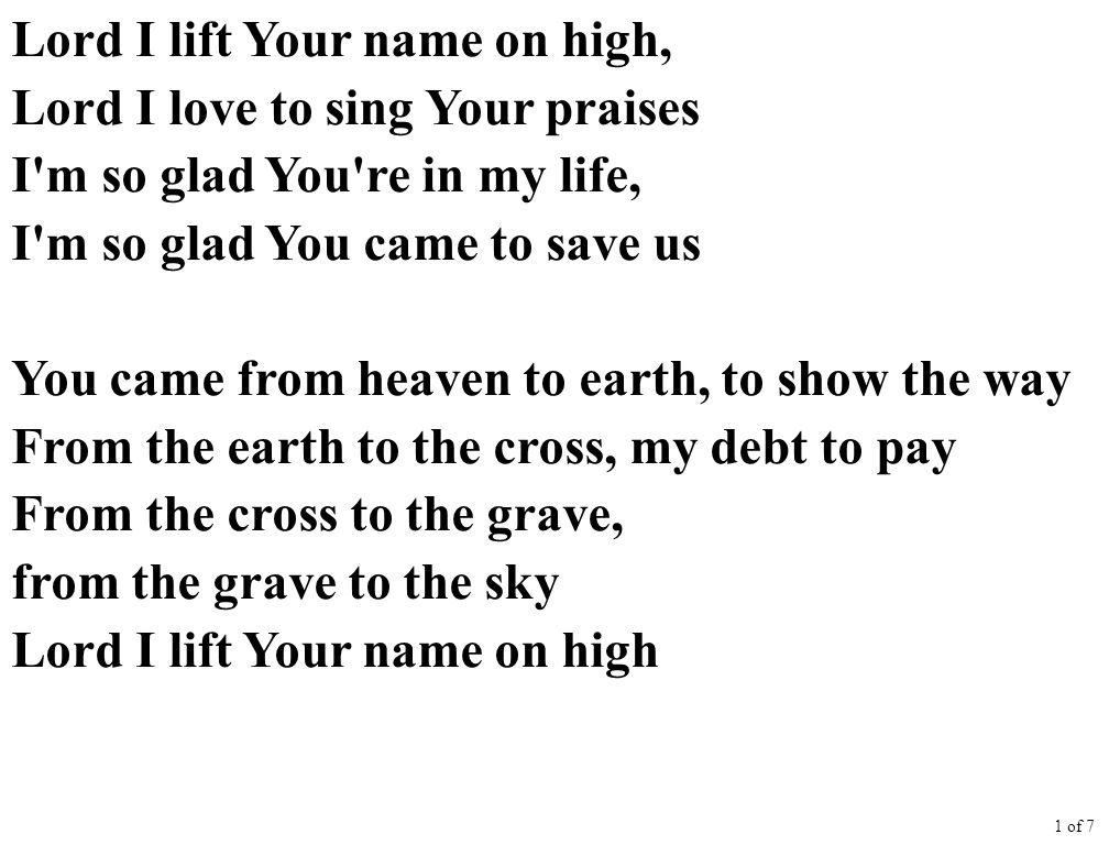 Lord I lift Your name on high, Lord I love to sing Your praises I m so glad You re in my life, I m so glad You came to save us You came from heaven to earth, to show the way From the earth to the cross, my debt to pay From the cross to the grave, from the grave to the sky Lord I lift Your name on high 1 of 7
