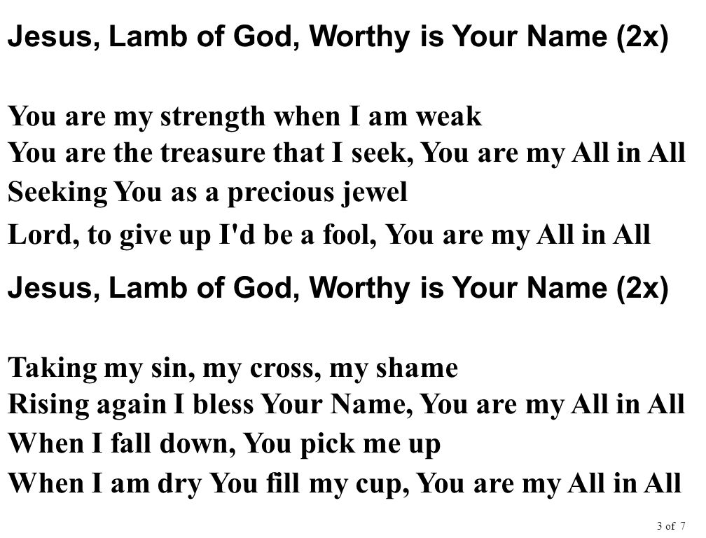 Jesus, Lamb of God, Worthy is Your Name (2x) You are my strength when I am weak You are the treasure that I seek, You are my All in All Seeking You as a precious jewel Lord, to give up I d be a fool, You are my All in All Jesus, Lamb of God, Worthy is Your Name (2x) Taking my sin, my cross, my shame Rising again I bless Your Name, You are my All in All When I fall down, You pick me up When I am dry You fill my cup, You are my All in All 3 of 7
