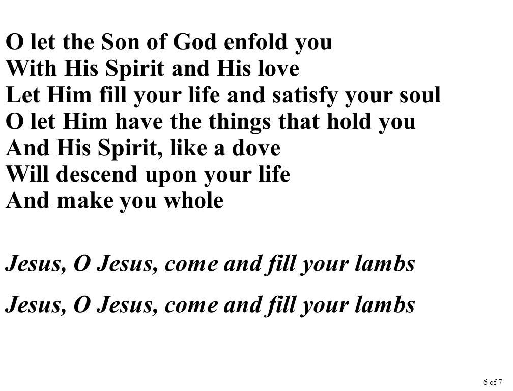 O let the Son of God enfold you With His Spirit and His love Let Him fill your life and satisfy your soul O let Him have the things that hold you And His Spirit, like a dove Will descend upon your life And make you whole Jesus, O Jesus, come and fill your lambs 6 of 7