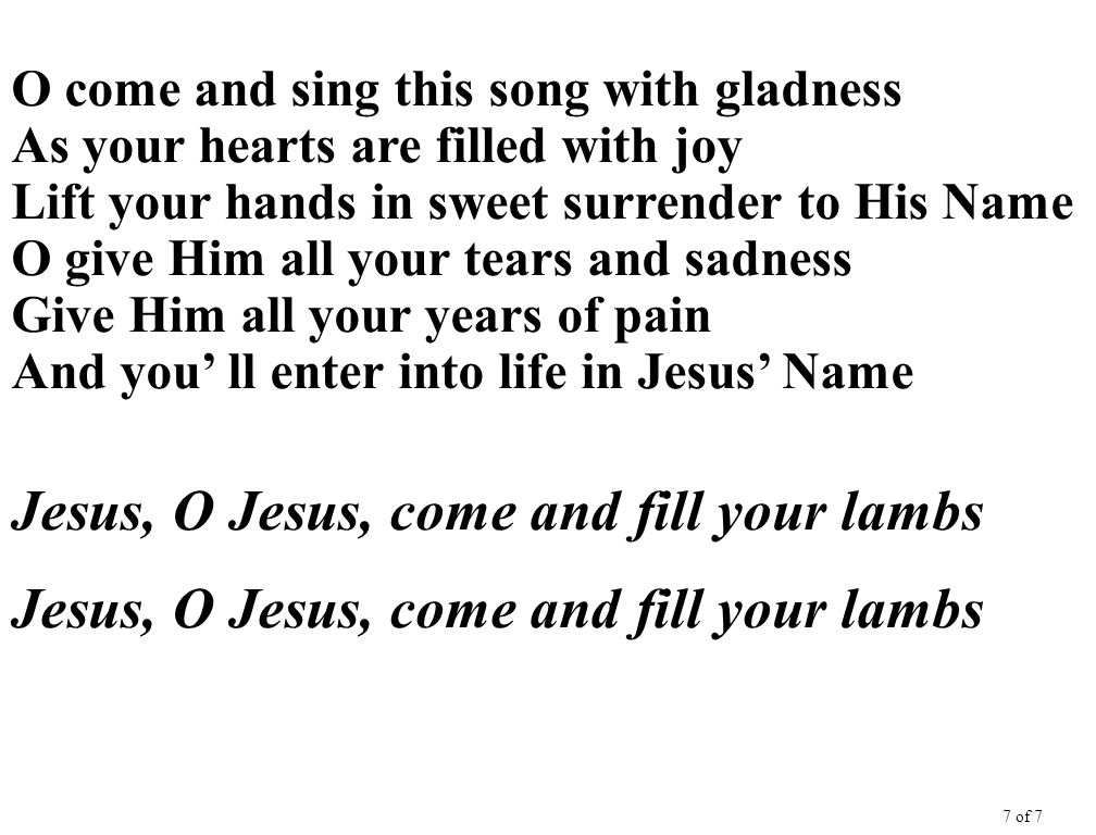 O come and sing this song with gladness As your hearts are filled with joy Lift your hands in sweet surrender to His Name O give Him all your tears and sadness Give Him all your years of pain And you’ ll enter into life in Jesus’ Name Jesus, O Jesus, come and fill your lambs 7 of 7