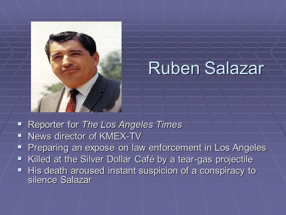 Ruben Salazar  Reporter for The Los Angeles Times  News director of KMEX-TV  Preparing an expose on law enforcement in Los Angeles  Killed at the Silver Dollar Café by a tear-gas projectile  His death aroused instant suspicion of a conspiracy to silence Salazar